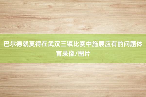 巴尔德就莫得在武汉三镇比赛中施展应有的问题体育录像/图片