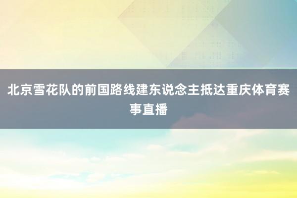 北京雪花队的前国路线建东说念主抵达重庆体育赛事直播