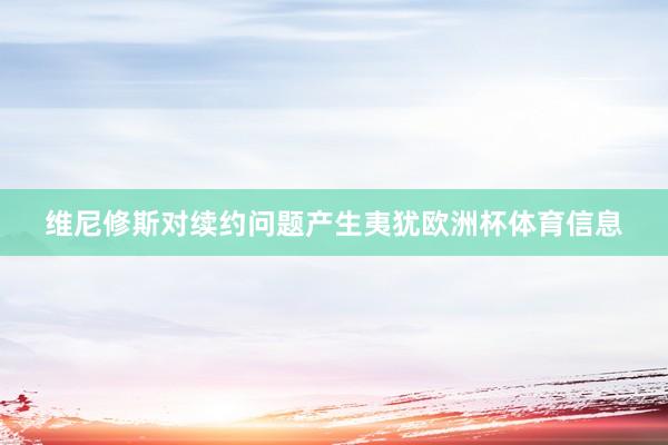 维尼修斯对续约问题产生夷犹欧洲杯体育信息