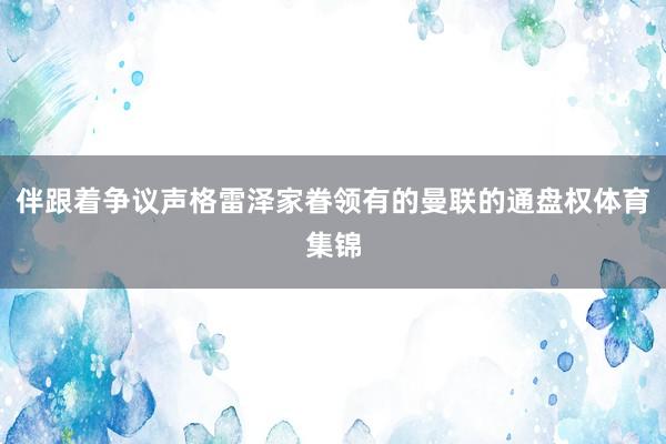 伴跟着争议声格雷泽家眷领有的曼联的通盘权体育集锦