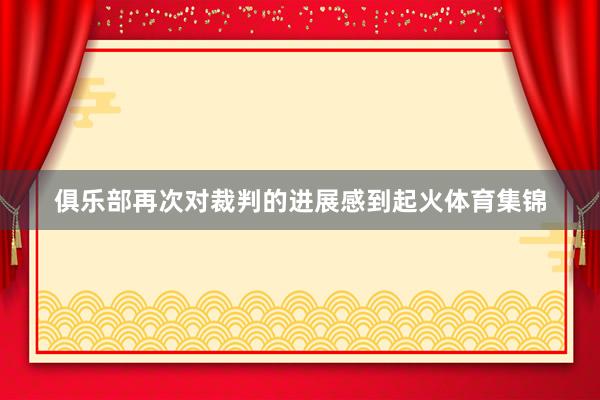 俱乐部再次对裁判的进展感到起火体育集锦