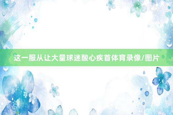这一服从让大量球迷酸心疾首体育录像/图片