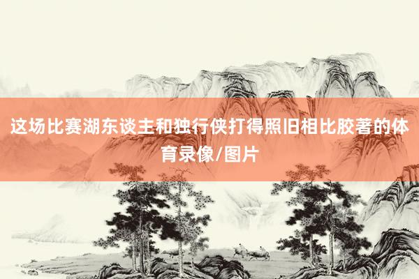 这场比赛湖东谈主和独行侠打得照旧相比胶著的体育录像/图片