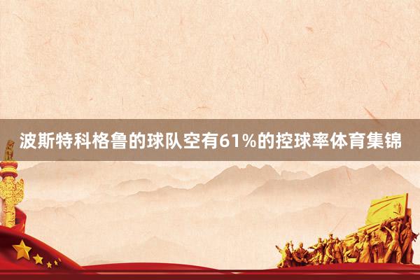 波斯特科格鲁的球队空有61%的控球率体育集锦