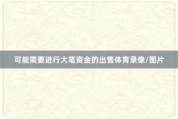 可能需要进行大笔资金的出售体育录像/图片