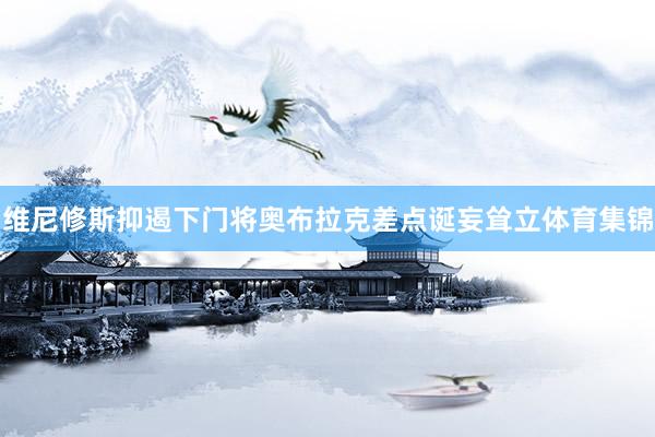 维尼修斯抑遏下门将奥布拉克差点诞妄耸立体育集锦