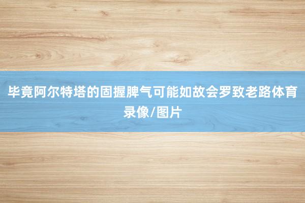 毕竟阿尔特塔的固握脾气可能如故会罗致老路体育录像/图片