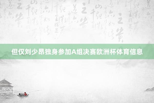 但仅刘少昂独身参加A组决赛欧洲杯体育信息