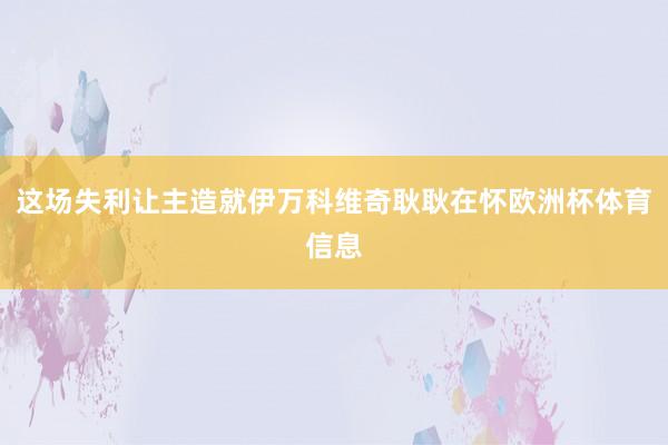 这场失利让主造就伊万科维奇耿耿在怀欧洲杯体育信息