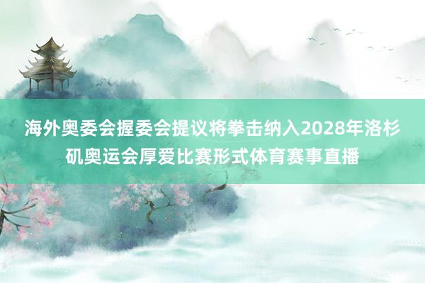 海外奥委会握委会提议将拳击纳入2028年洛杉矶奥运会厚爱比赛形式体育赛事直播