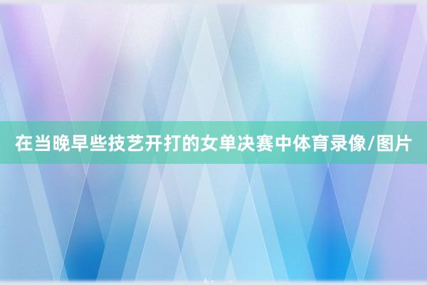 在当晚早些技艺开打的女单决赛中体育录像/图片