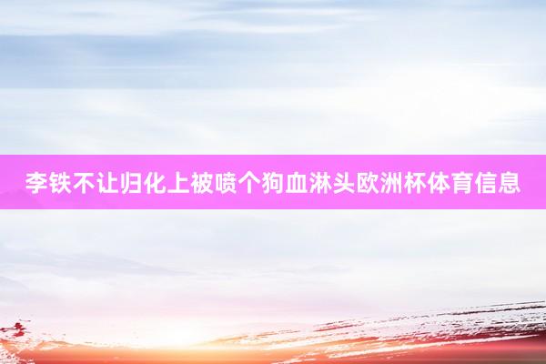 李铁不让归化上被喷个狗血淋头欧洲杯体育信息
