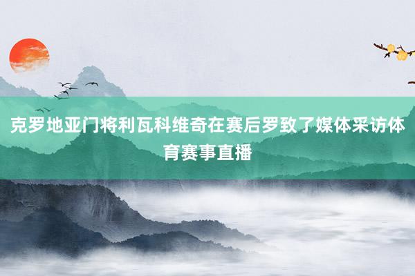 克罗地亚门将利瓦科维奇在赛后罗致了媒体采访体育赛事直播