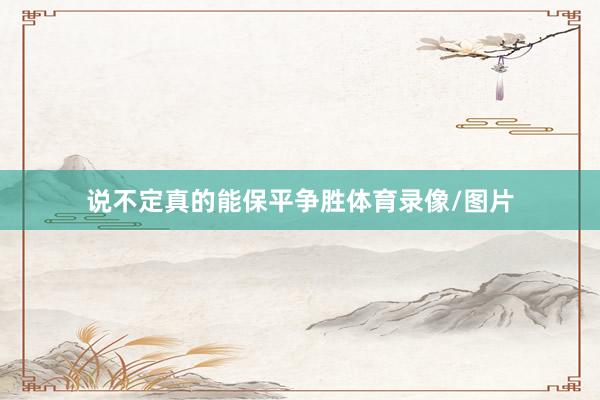 说不定真的能保平争胜体育录像/图片