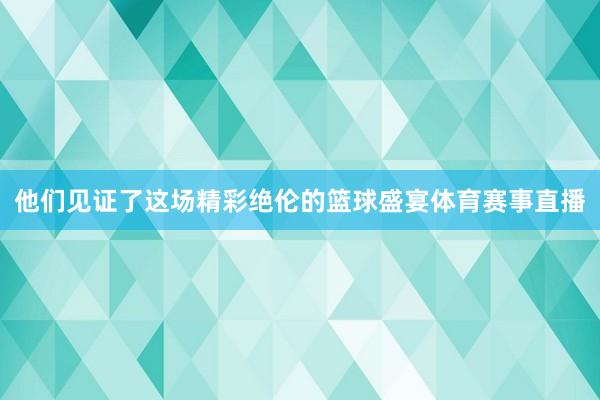 他们见证了这场精彩绝伦的篮球盛宴体育赛事直播