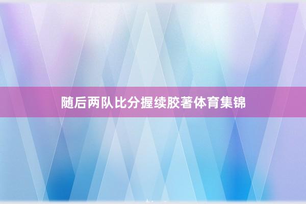 随后两队比分握续胶著体育集锦