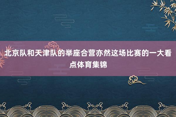 北京队和天津队的举座合营亦然这场比赛的一大看点体育集锦