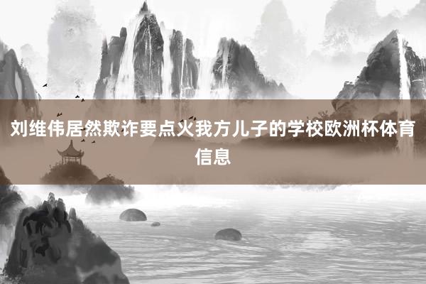 刘维伟居然欺诈要点火我方儿子的学校欧洲杯体育信息
