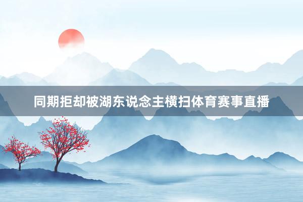 同期拒却被湖东说念主横扫体育赛事直播