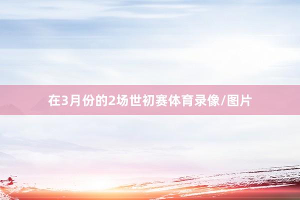 在3月份的2场世初赛体育录像/图片