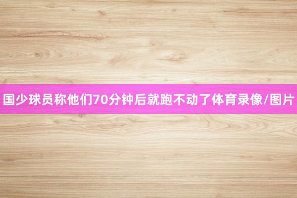 国少球员称他们70分钟后就跑不动了体育录像/图片
