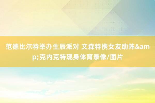 范德比尔特举办生辰派对 文森特携女友助阵&克内克特现身体育录像/图片