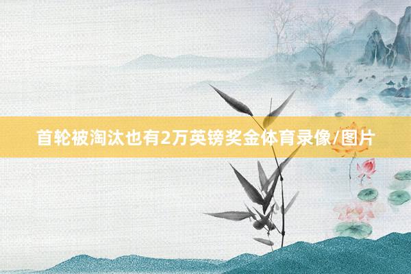 首轮被淘汰也有2万英镑奖金体育录像/图片