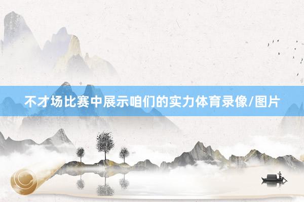 不才场比赛中展示咱们的实力体育录像/图片
