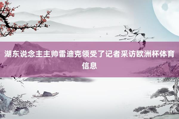 湖东说念主主帅雷迪克领受了记者采访欧洲杯体育信息