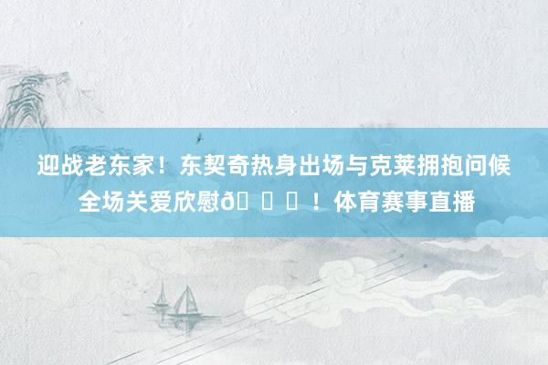 迎战老东家！东契奇热身出场与克莱拥抱问候 全场关爱欣慰💜！体育赛事直播