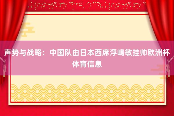 声势与战略：中国队由日本西席浮嶋敏挂帅欧洲杯体育信息