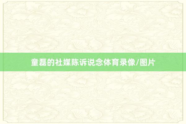 童磊的社媒陈诉说念体育录像/图片