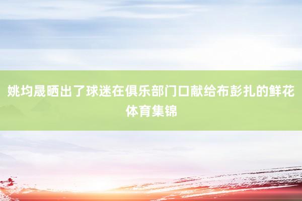 姚均晟晒出了球迷在俱乐部门口献给布彭扎的鲜花体育集锦