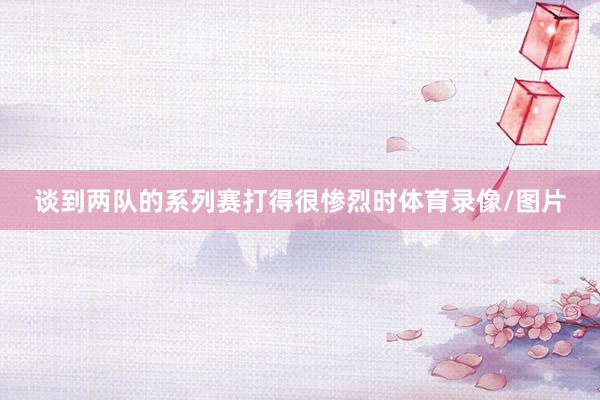 谈到两队的系列赛打得很惨烈时体育录像/图片