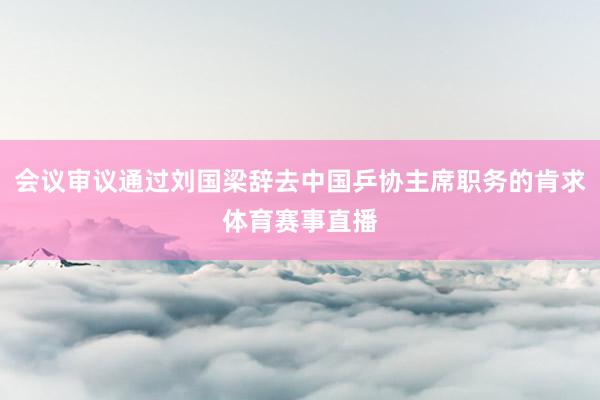 会议审议通过刘国梁辞去中国乒协主席职务的肯求体育赛事直播