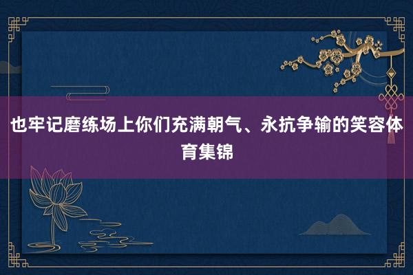 也牢记磨练场上你们充满朝气、永抗争输的笑容体育集锦