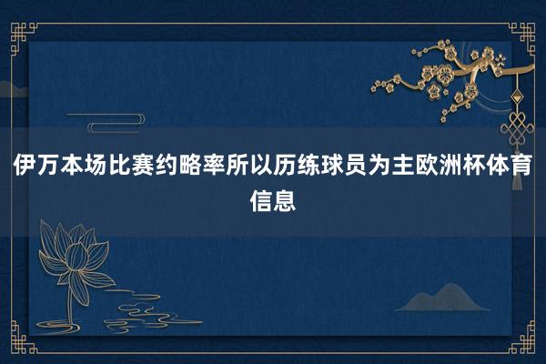 伊万本场比赛约略率所以历练球员为主欧洲杯体育信息