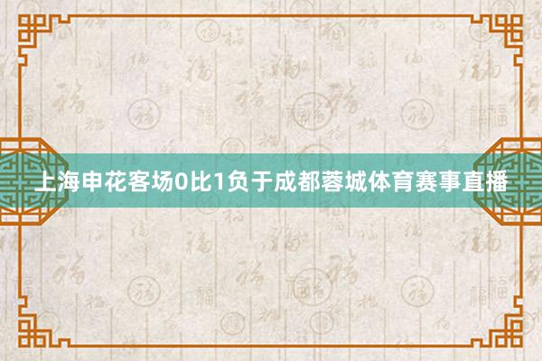 上海申花客场0比1负于成都蓉城体育赛事直播