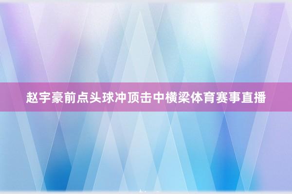赵宇豪前点头球冲顶击中横梁体育赛事直播
