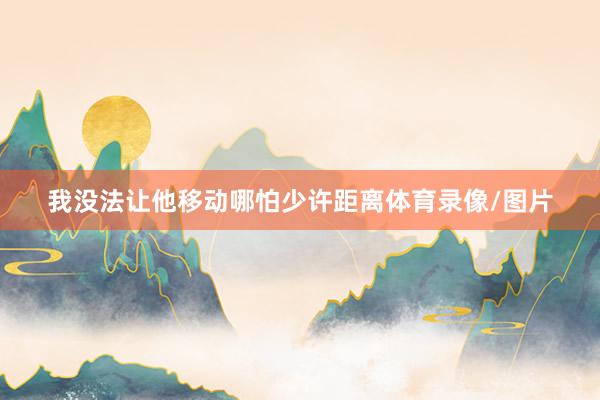 我没法让他移动哪怕少许距离体育录像/图片
