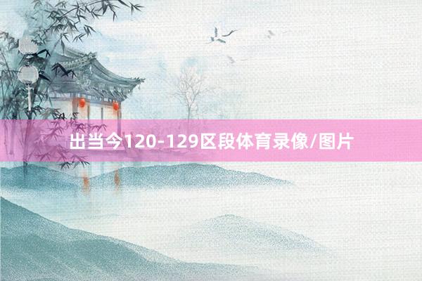 出当今120-129区段体育录像/图片