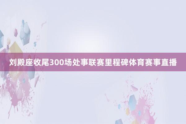 刘殿座收尾300场处事联赛里程碑体育赛事直播