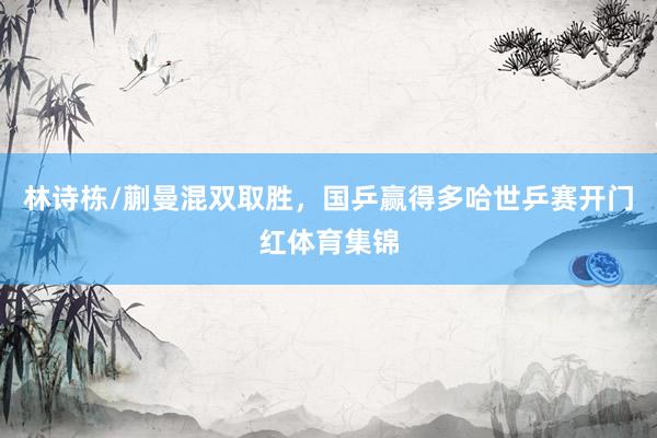 林诗栋/蒯曼混双取胜，国乒赢得多哈世乒赛开门红体育集锦