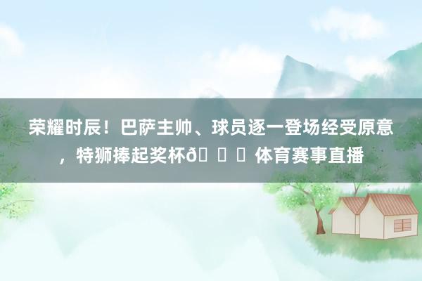 荣耀时辰!巴萨主帅、球员逐一登场经受原意,特狮捧起奖杯🎉体育赛事直播