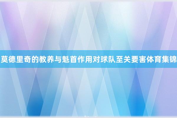 莫德里奇的教养与魁首作用对球队至关要害体育集锦
