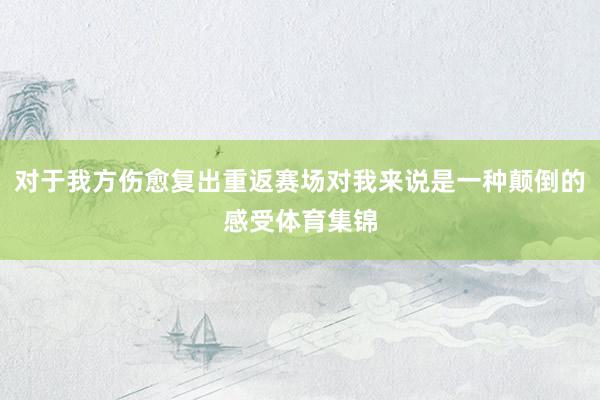 对于我方伤愈复出重返赛场对我来说是一种颠倒的感受体育集锦
