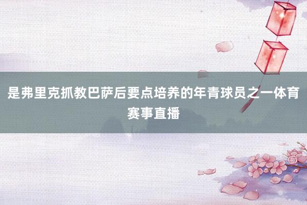 是弗里克抓教巴萨后要点培养的年青球员之一体育赛事直播