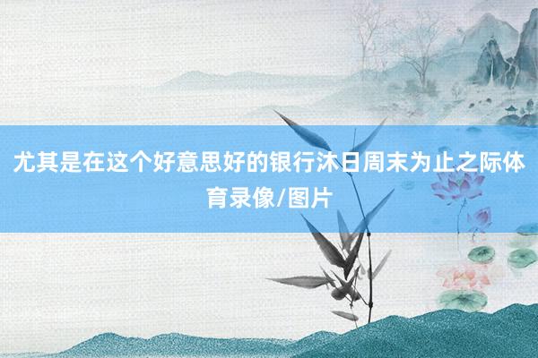 尤其是在这个好意思好的银行沐日周末为止之际体育录像/图片