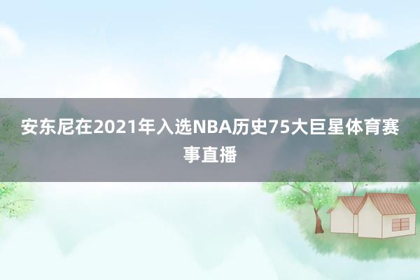 安东尼在2021年入选NBA历史75大巨星体育赛事直播