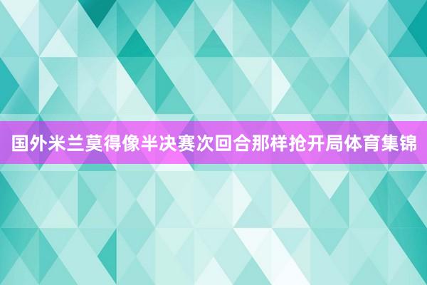 国外米兰莫得像半决赛次回合那样抢开局体育集锦